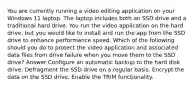 You are currently running a video editing application on your Windows 11 laptop. The laptop includes both an SSD drive and a traditional hard drive. You run the video application on the hard drive, but you would like to install and run the app from the SSD drive to enhance performance speed. Which of the following should you do to protect the video application and associated data files from drive failure when you move them to the SSD drive? Answer Configure an automatic backup to the hard disk drive. Defragment the SSD drive on a regular basis. Encrypt the data on the SSD drive. Enable the TRIM functionality.