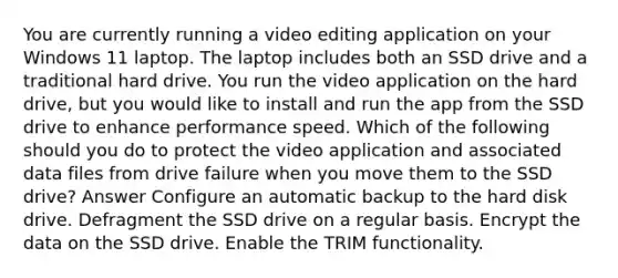 You are currently running a video editing application on your Windows 11 laptop. The laptop includes both an SSD drive and a traditional hard drive. You run the video application on the hard drive, but you would like to install and run the app from the SSD drive to enhance performance speed. Which of the following should you do to protect the video application and associated data files from drive failure when you move them to the SSD drive? Answer Configure an automatic backup to the hard disk drive. Defragment the SSD drive on a regular basis. Encrypt the data on the SSD drive. Enable the TRIM functionality.