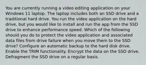 You are currently running a video editing application on your Windows 11 laptop. The laptop includes both an SSD drive and a traditional hard drive. You run the video application on the hard drive, but you would like to install and run the app from the SSD drive to enhance performance speed. Which of the following should you do to protect the video application and associated data files from drive failure when you move them to the SSD drive? Configure an automatic backup to the hard disk drive. Enable the TRIM functionality. Encrypt the data on the SSD drive. Defragment the SSD drive on a regular basis.