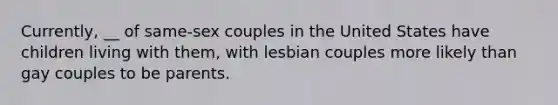 Currently, __ of same-sex couples in the United States have children living with them, with lesbian couples more likely than gay couples to be parents.