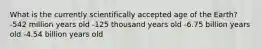 What is the currently scientifically accepted age of the Earth? -542 million years old -125 thousand years old -6.75 billion years old -4.54 billion years old