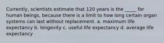 Currently, scientists estimate that 120 years is the _____ for human beings, because there is a limit to how long certain organ systems can last without replacement. a. ​maximum life expectancy b. ​longevity c. ​useful life expectancy d. ​average life expectancy