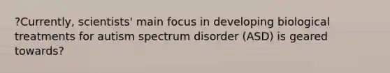 ?Currently, scientists' main focus in developing biological treatments for autism spectrum disorder (ASD) is geared towards?