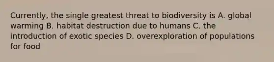 Currently, the single greatest threat to biodiversity is A. global warming B. habitat destruction due to humans C. the introduction of exotic species D. overexploration of populations for food