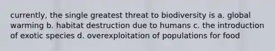 currently, the single greatest threat to biodiversity is a. global warming b. habitat destruction due to humans c. the introduction of exotic species d. overexploitation of populations for food