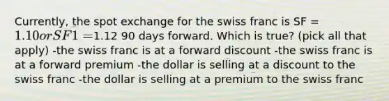 Currently, the spot exchange for the swiss franc is SF = 1.10 or SF1 =1.12 90 days forward. Which is true? (pick all that apply) -the swiss franc is at a forward discount -the swiss franc is at a forward premium -the dollar is selling at a discount to the swiss franc -the dollar is selling at a premium to the swiss franc