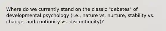 Where do we currently stand on the classic "debates" of developmental psychology (i.e., nature vs. nurture, stability vs. change, and continuity vs. discontinuity)?