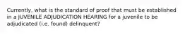 Currently, what is the standard of proof that must be established in a JUVENILE ADJUDICATION HEARING for a juvenile to be adjudicated (i.e. found) delinquent?