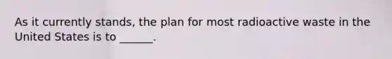 As it currently stands, the plan for most radioactive waste in the United States is to ______.