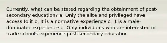 Currently, what can be stated regarding the obtainment of post-secondary education? a. Only the elite and privileged have access to it b. It is a normative experience c. It is a male-dominated experience d. Only individuals who are interested in trade schools experience post-secondary education