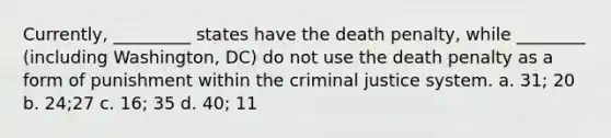 Currently, _________ states have the death penalty, while ________ (including Washington, DC) do not use the death penalty as a form of punishment within the criminal justice system. a. 31; 20 b. 24;27 c. 16; 35 d. 40; 11