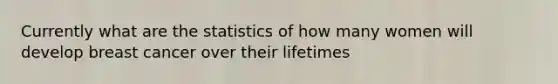 Currently what are the statistics of how many women will develop breast cancer over their lifetimes