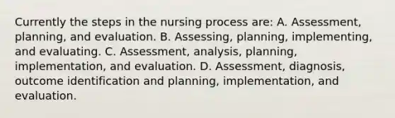 Currently the steps in the nursing process are: A. Assessment, planning, and evaluation. B. Assessing, planning, implementing, and evaluating. C. Assessment, analysis, planning, implementation, and evaluation. D. Assessment, diagnosis, outcome identification and planning, implementation, and evaluation.