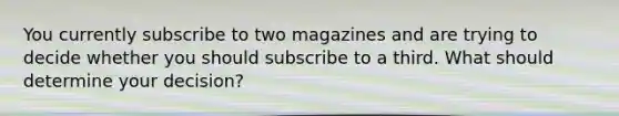 You currently subscribe to two magazines and are trying to decide whether you should subscribe to a third. What should determine your decision?