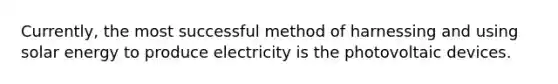 Currently, the most successful method of harnessing and using solar energy to produce electricity is the photovoltaic devices.