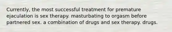 Currently, the most successful treatment for premature ejaculation is sex therapy. masturbating to orgasm before partnered sex. a combination of drugs and sex therapy. drugs.