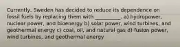 Currently, Sweden has decided to reduce its dependence on fossil fuels by replacing them with __________. a) hydropower, nuclear power, and bioenergy b) solar power, wind turbines, and geothermal energy c) coal, oil, and natural gas d) fusion power, wind turbines, and geothermal energy