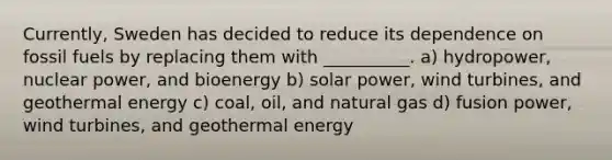 Currently, Sweden has decided to reduce its dependence on fossil fuels by replacing them with __________. a) hydropower, nuclear power, and bioenergy b) solar power, wind turbines, and geothermal energy c) coal, oil, and natural gas d) fusion power, wind turbines, and geothermal energy