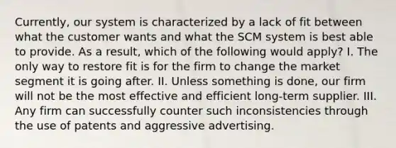 Currently, our system is characterized by a lack of fit between what the customer wants and what the SCM system is best able to provide. As a result, which of the following would apply? I. The only way to restore fit is for the firm to change the market segment it is going after. II. Unless something is done, our firm will not be the most effective and efficient long-term supplier. III. Any firm can successfully counter such inconsistencies through the use of patents and aggressive advertising.