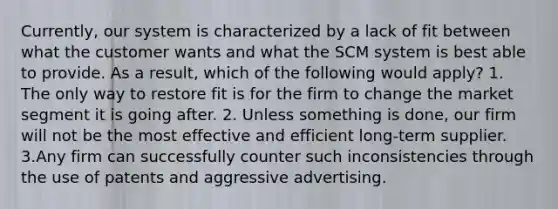 Currently, our system is characterized by a lack of fit between what the customer wants and what the SCM system is best able to provide. As a result, which of the following would apply? 1. The only way to restore fit is for the firm to change the market segment it is going after. 2. Unless something is done, our firm will not be the most effective and efficient long-term supplier. 3.Any firm can successfully counter such inconsistencies through the use of patents and aggressive advertising.