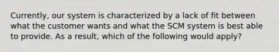 Currently, our system is characterized by a lack of fit between what the customer wants and what the SCM system is best able to provide. As a result, which of the following would apply?