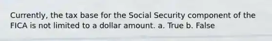 Currently, the tax base for the Social Security component of the FICA is not limited to a dollar amount. a. True b. False