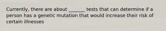 Currently, there are about _______ tests that can determine if a person has a genetic mutation that would increase their risk of certain illnesses