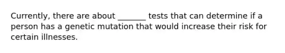 Currently, there are about _______ tests that can determine if a person has a genetic mutation that would increase their risk for certain illnesses.