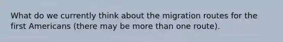 What do we currently think about the migration routes for the first Americans (there may be more than one route).