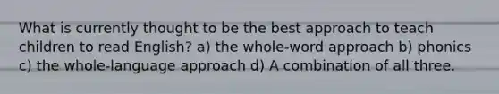 What is currently thought to be the best approach to teach children to read English? a) the whole-word approach b) phonics c) the whole-language approach d) A combination of all three.