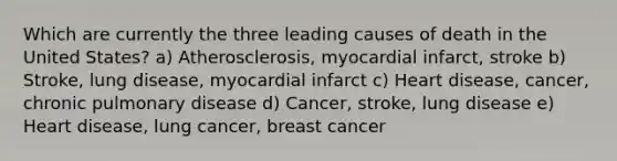 Which are currently the three leading causes of death in the United States? a) Atherosclerosis, myocardial infarct, stroke b) Stroke, lung disease, myocardial infarct c) Heart disease, cancer, chronic pulmonary disease d) Cancer, stroke, lung disease e) Heart disease, lung cancer, breast cancer