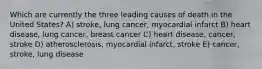 Which are currently the three leading causes of death in the United States? A) stroke, lung cancer, myocardial infarct B) heart disease, lung cancer, breast cancer C) heart disease, cancer, stroke D) atherosclerosis, myocardial infarct, stroke E) cancer, stroke, lung disease