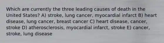 Which are currently the three leading causes of death in the United States? A) stroke, lung cancer, myocardial infarct B) heart disease, lung cancer, breast cancer C) heart disease, cancer, stroke D) atherosclerosis, myocardial infarct, stroke E) cancer, stroke, lung disease