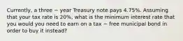 Currently, a three − year Treasury note pays 4.75%. Assuming that your tax rate is 20%, what is the minimum interest rate that you would you need to earn on a tax − free municipal bond in order to buy it instead?