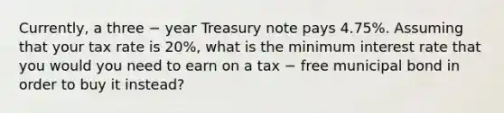 Currently, a three − year Treasury note pays 4.75%. Assuming that your tax rate is 20%, what is the minimum interest rate that you would you need to earn on a tax − free municipal bond in order to buy it instead?