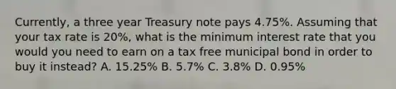 Currently, a three year Treasury note pays 4.75%. Assuming that your tax rate is 20%, what is the minimum interest rate that you would you need to earn on a tax free municipal bond in order to buy it instead? A. 15.25% B. 5.7% C. 3.8% D. 0.95%