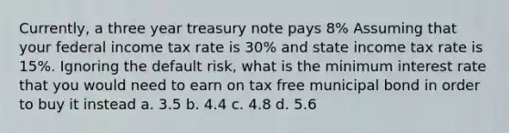 Currently, a three year treasury note pays 8% Assuming that your federal income tax rate is 30% and state income tax rate is 15%. Ignoring the default risk, what is the minimum interest rate that you would need to earn on tax free municipal bond in order to buy it instead a. 3.5 b. 4.4 c. 4.8 d. 5.6