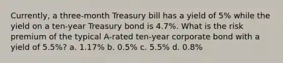 Currently, a three-month Treasury bill has a yield of 5% while the yield on a ten-year Treasury bond is 4.7%. What is the risk premium of the typical A-rated ten-year corporate bond with a yield of 5.5%? a. 1.17% b. 0.5% c. 5.5% d. 0.8%