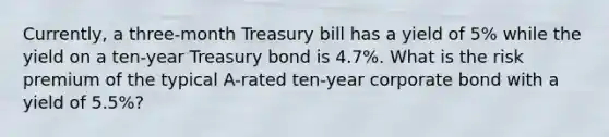 Currently, a three-month Treasury bill has a yield of 5% while the yield on a ten-year Treasury bond is 4.7%. What is the risk premium of the typical A-rated ten-year corporate bond with a yield of 5.5%?