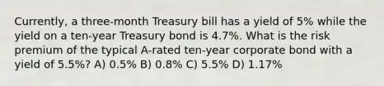 Currently, a three-month Treasury bill has a yield of 5% while the yield on a ten-year Treasury bond is 4.7%. What is the risk premium of the typical A-rated ten-year corporate bond with a yield of 5.5%? A) 0.5% B) 0.8% C) 5.5% D) 1.17%