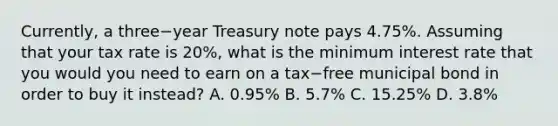 Currently, a three−year Treasury note pays​ 4.75%. Assuming that your tax rate is​ 20%, what is the minimum interest rate that you would you need to earn on a tax−free municipal bond in order to buy it​ instead? A. ​0.95% B. ​5.7% C. ​15.25% D. ​3.8%