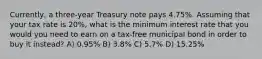 Currently, a three-year Treasury note pays 4.75%. Assuming that your tax rate is 20%, what is the minimum interest rate that you would you need to earn on a tax-free municipal bond in order to buy it instead? A) 0.95% B) 3.8% C) 5.7% D) 15.25%