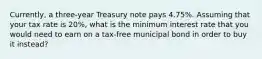 Currently, a three-year Treasury note pays 4.75%. Assuming that your tax rate is 20%, what is the minimum interest rate that you would need to earn on a tax-free municipal bond in order to buy it instead?