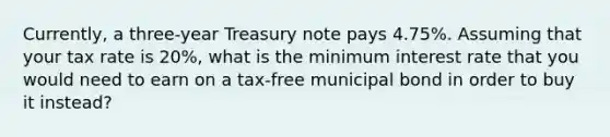 Currently, a three-year Treasury note pays 4.75%. Assuming that your tax rate is 20%, what is the minimum interest rate that you would need to earn on a tax-free municipal bond in order to buy it instead?