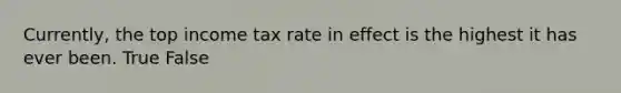 Currently, the top income tax rate in effect is the highest it has ever been. True False