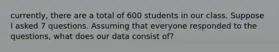 currently, there are a total of 600 students in our class. Suppose I asked 7 questions. Assuming that everyone responded to the questions, what does our data consist of?