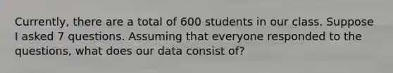 Currently, there are a total of 600 students in our class. Suppose I asked 7 questions. Assuming that everyone responded to the questions, what does our data consist of?