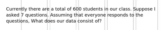 Currently there are a total of 600 students in our class. Suppose I asked 7 questions. Assuming that everyone responds to the questions, What does our data consist of?