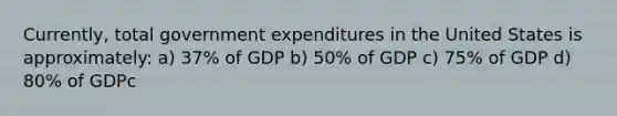 Currently, total government expenditures in the United States is approximately: a) 37% of GDP b) 50% of GDP c) 75% of GDP d) 80% of GDPc