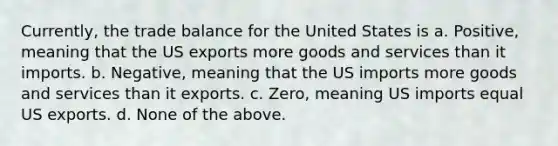 Currently, the trade balance for the United States is a. Positive, meaning that the US exports more goods and services than it imports. b. Negative, meaning that the US imports more goods and services than it exports. c. Zero, meaning US imports equal US exports. d. None of the above.